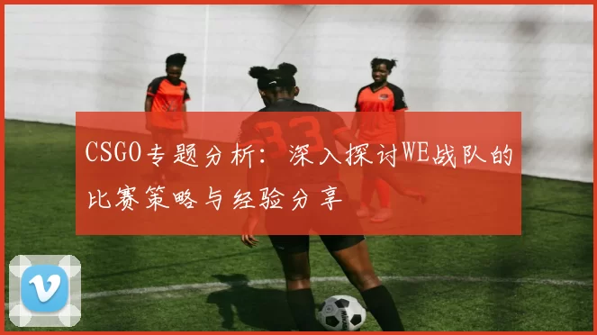 CSGO专题分析：深入探讨WE战队的比赛策略与经验分享