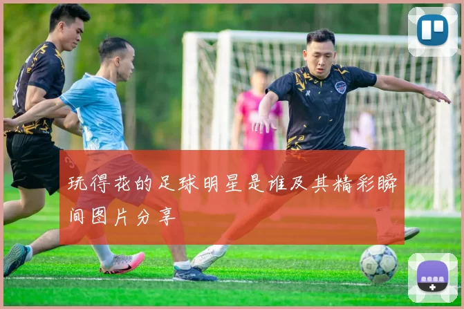 玩得花的足球明星是谁及其精彩瞬间图片分享