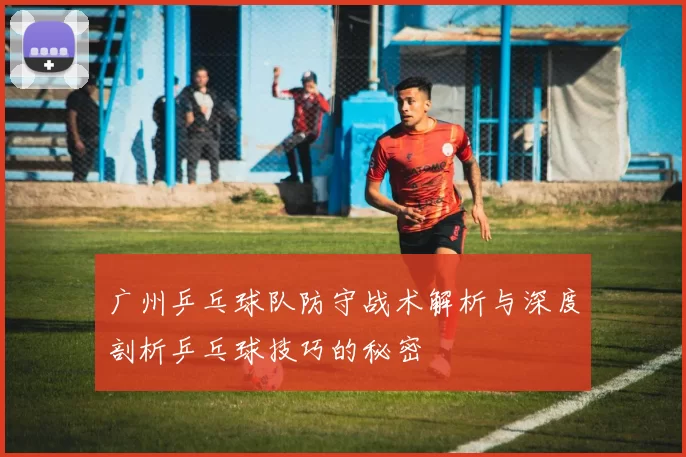 广州乒乓球队防守战术解析与深度剖析乒乓球技巧的秘密