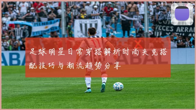 足球明星日常穿搭解析时尚夹克搭配技巧与潮流趋势分享