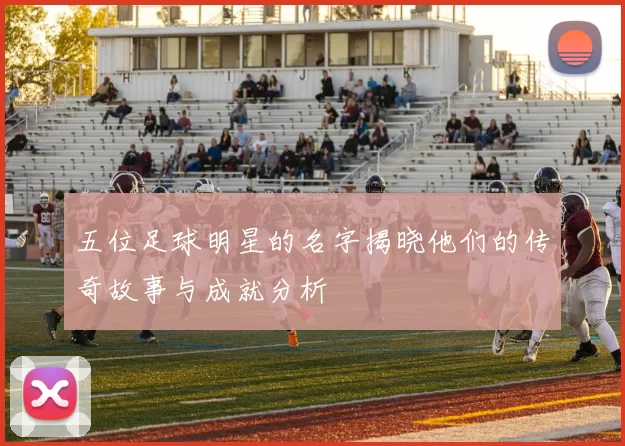 五位足球明星的名字揭晓他们的传奇故事与成就分析