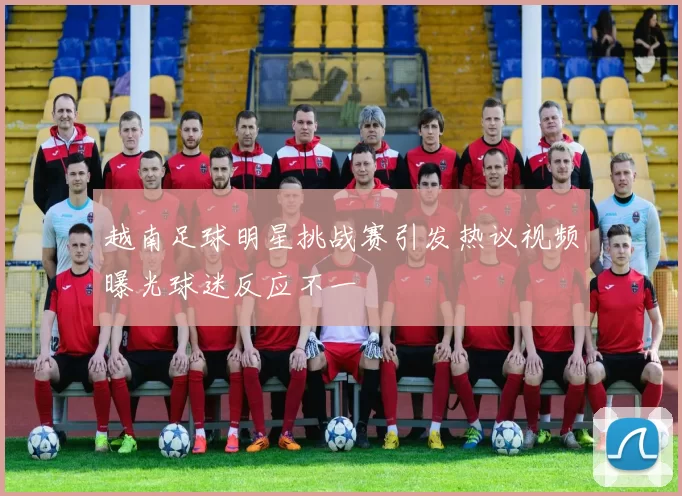 越南足球明星挑战赛引发热议视频曝光球迷反应不一