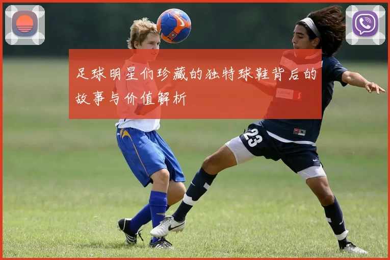 足球明星们珍藏的独特球鞋背后的故事与价值解析