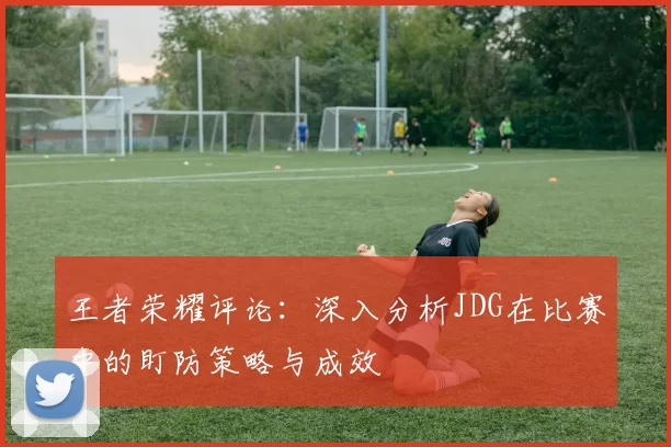 王者荣耀评论：深入分析JDG在比赛中的盯防策略与成效