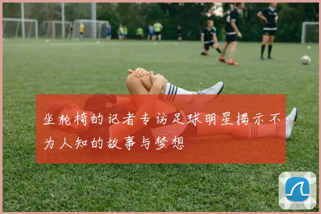 坐轮椅的记者专访足球明星揭示不为人知的故事与梦想