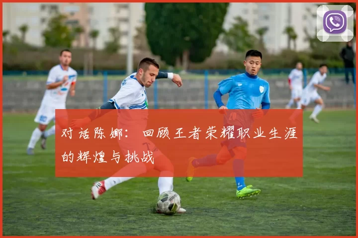 对话陈娜：回顾王者荣耀职业生涯的辉煌与挑战