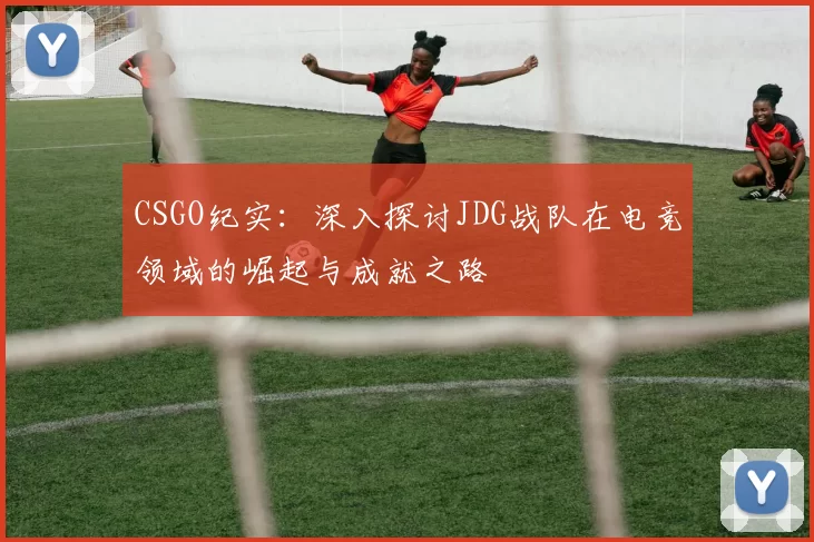 CSGO纪实：深入探讨JDG战队在电竞领域的崛起与成就之路