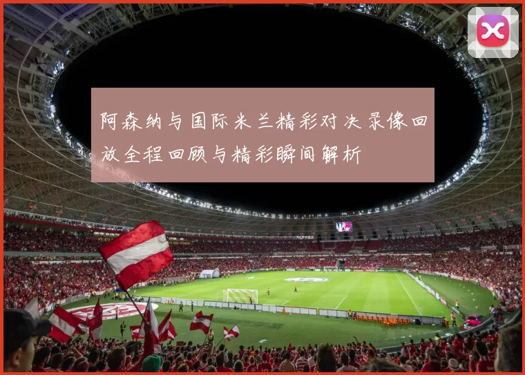 阿森纳与国际米兰精彩对决录像回放全程回顾与精彩瞬间解析