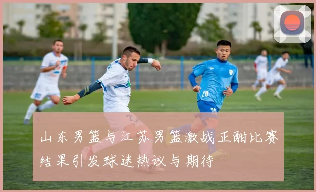 山东男篮与江苏男篮激战正酣比赛结果引发球迷热议与期待