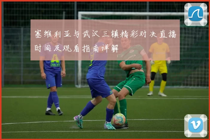 塞维利亚与武汉三镇精彩对决直播时间及观看指南详解