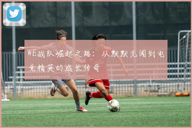 WE战队崛起之路：从默默无闻到电竞精英的成长传奇