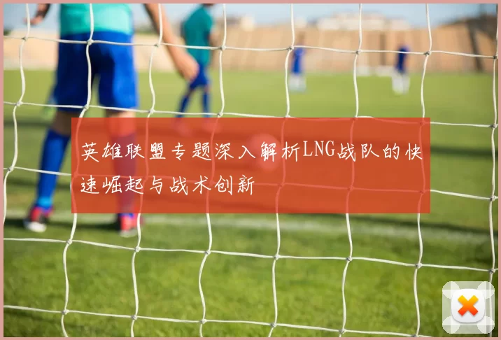 英雄联盟专题深入解析LNG战队的快速崛起与战术创新