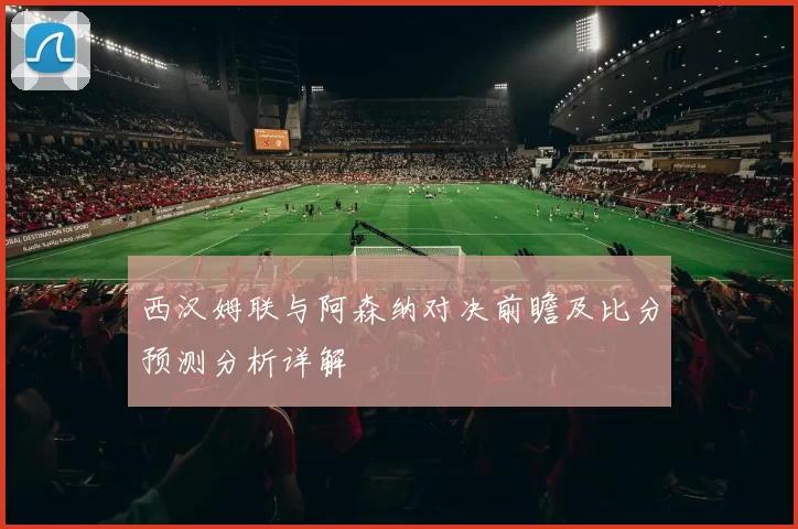 西汉姆联与阿森纳对决前瞻及比分预测分析详解