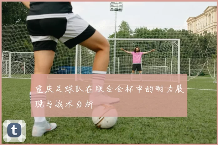 重庆足球队在联合会杯中的耐力展现与战术分析